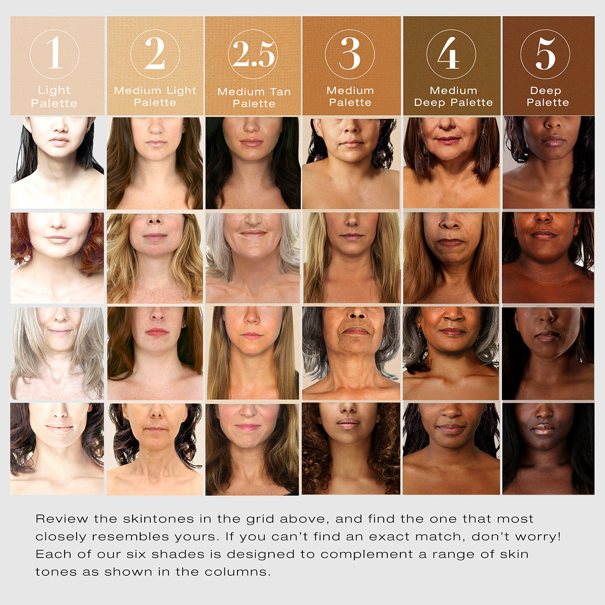 Color chart to assist with shade matching. Shows various models to assist with shade selection. Review the skintones in the grid above, and find the one that most closely resembles yours. If you can't find an exact match, don't worry! Each of our six shades is designed to complement a range of skin tones as shown in the columns. 1 Light palette, 2 Medium LIght palette, 2.5 Medium tan palette, 3 medium palette, 4 medium deep palette, 5 deep palette