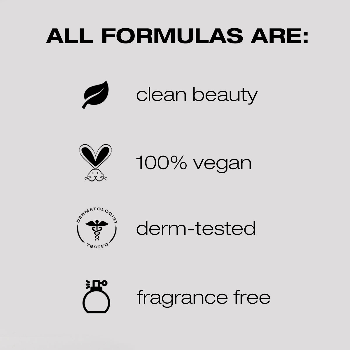 All formulas are clean beauty, 100% vegan, derm-tested, fragrance free